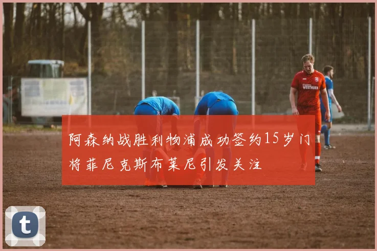 阿森纳战胜利物浦成功签约15岁门将菲尼克斯布莱尼引发关注