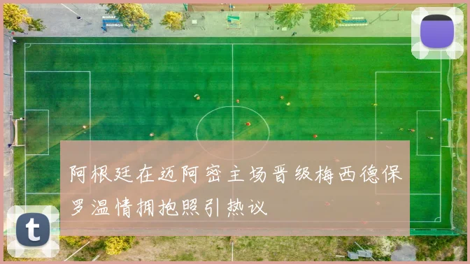 阿根廷在迈阿密主场晋级梅西德保罗温情拥抱照引热议