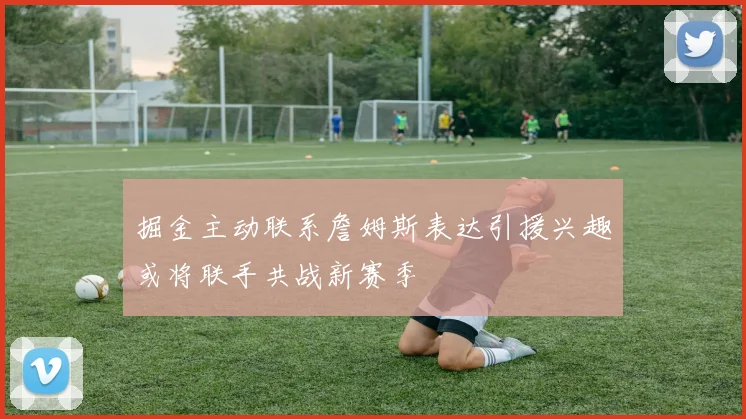 掘金主动联系詹姆斯表达引援兴趣或将联手共战新赛季