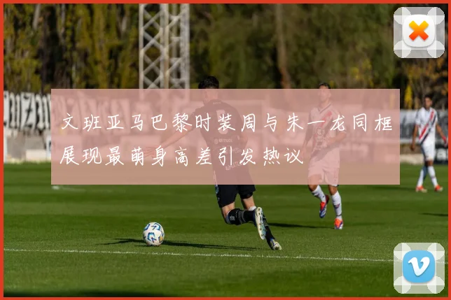 文班亚马巴黎时装周与朱一龙同框展现最萌身高差引发热议