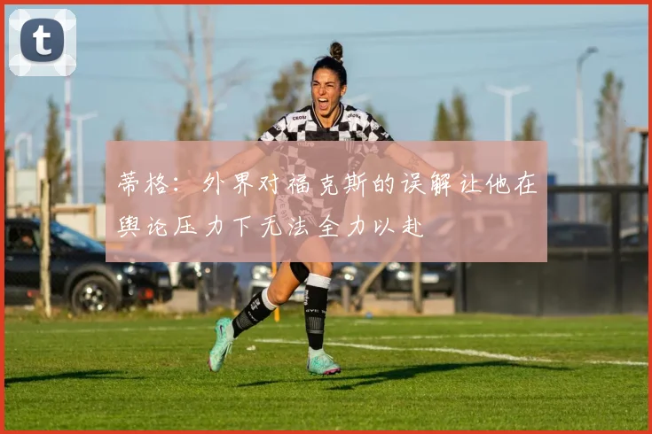 蒂格：外界对福克斯的误解让他在舆论压力下无法全力以赴