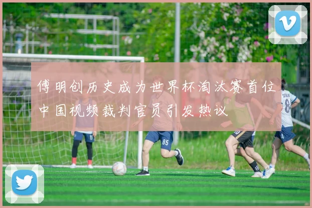 傅明创历史成为世界杯淘汰赛首位中国视频裁判官员引发热议