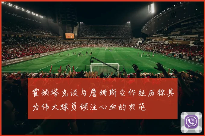 霍顿塔克谈与詹姆斯合作经历称其为伟大球员倾注心血的典范