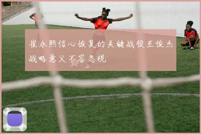 崔永熙信心恢复的关键战役王俊杰战略意义不容忽视