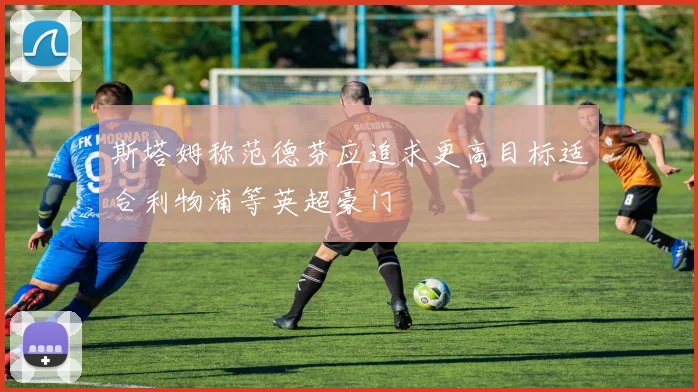 斯塔姆称范德芬应追求更高目标适合利物浦等英超豪门