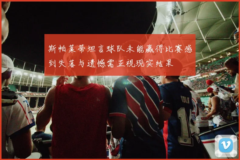 斯帕莱蒂坦言球队未能赢得比赛感到失落与遗憾需正视现实结果