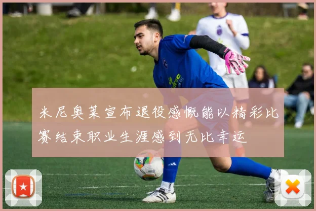 米尼奥莱宣布退役感慨能以精彩比赛结束职业生涯感到无比幸运