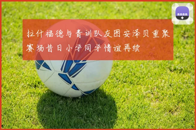 拉什福德与青训队友图安泽贝重聚赛场昔日小学同学情谊再续