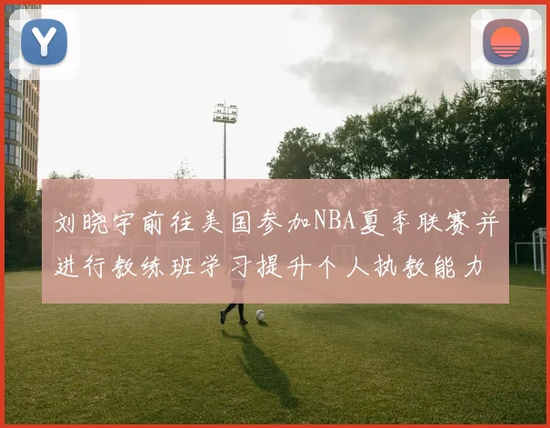 刘晓宇前往美国参加NBA夏季联赛并进行教练班学习提升个人执教能力