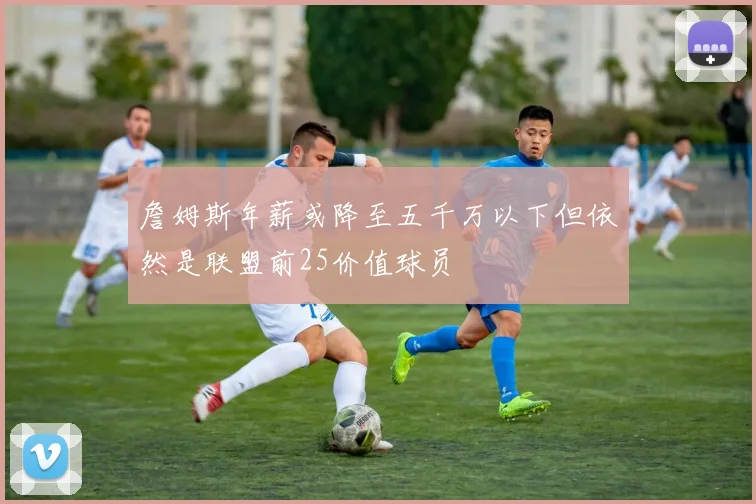 詹姆斯年薪或降至五千万以下但依然是联盟前25价值球员