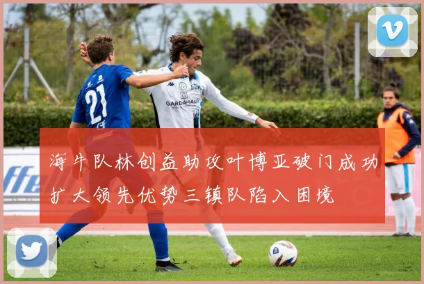 海牛队林创益助攻叶博亚破门成功扩大领先优势三镇队陷入困境