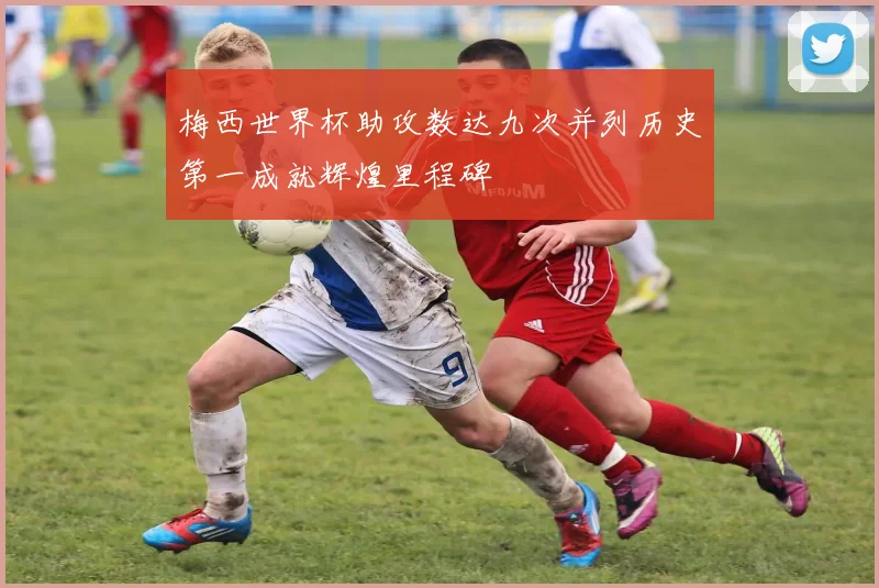 梅西世界杯助攻数达九次并列历史第一成就辉煌里程碑