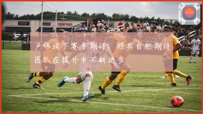 卢伟谈下赛季期待：顺其自然期待团队在提升中不断进步