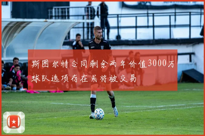 斯图尔特合同剩余两年价值3000万球队选项存在或将被交易
