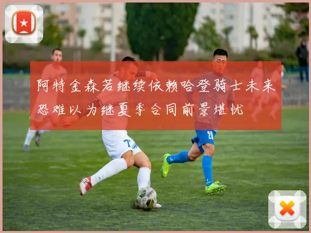 阿特金森若继续依赖哈登骑士未来恐难以为继夏季合同前景堪忧