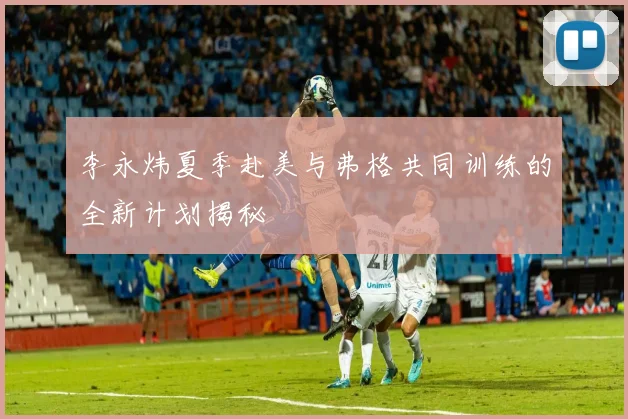 李永炜夏季赴美与弗格共同训练的全新计划揭秘