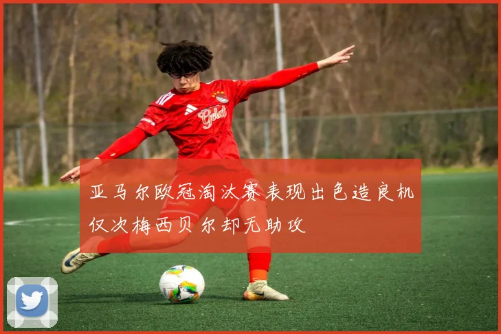 亚马尔欧冠淘汰赛表现出色造良机仅次梅西贝尔却无助攻