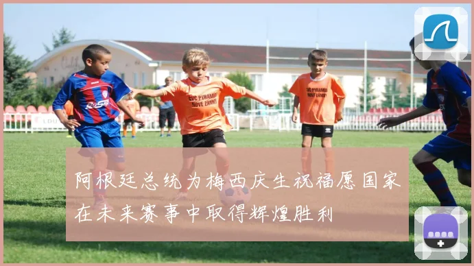 阿根廷总统为梅西庆生祝福愿国家在未来赛事中取得辉煌胜利