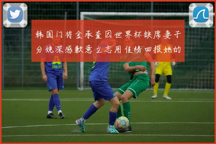 韩国门将金承奎因世界杯缺席妻子分娩深感歉意立志用佳绩回报她的支持