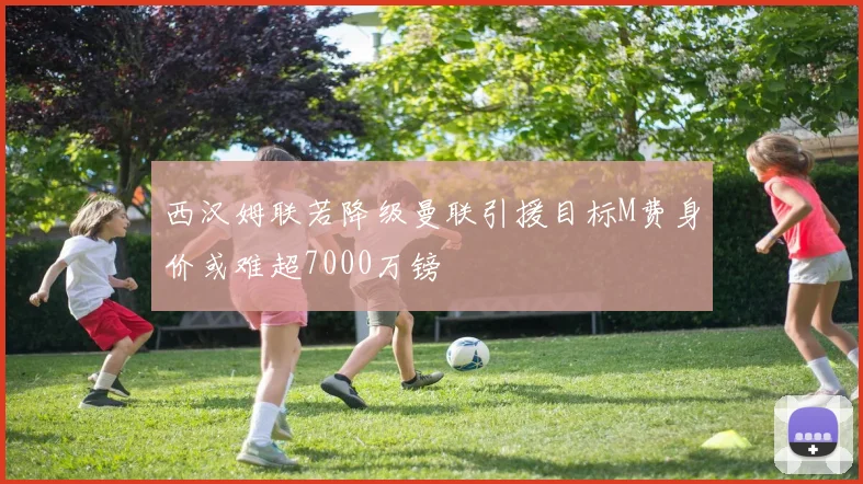 西汉姆联若降级曼联引援目标M费身价或难超7000万镑