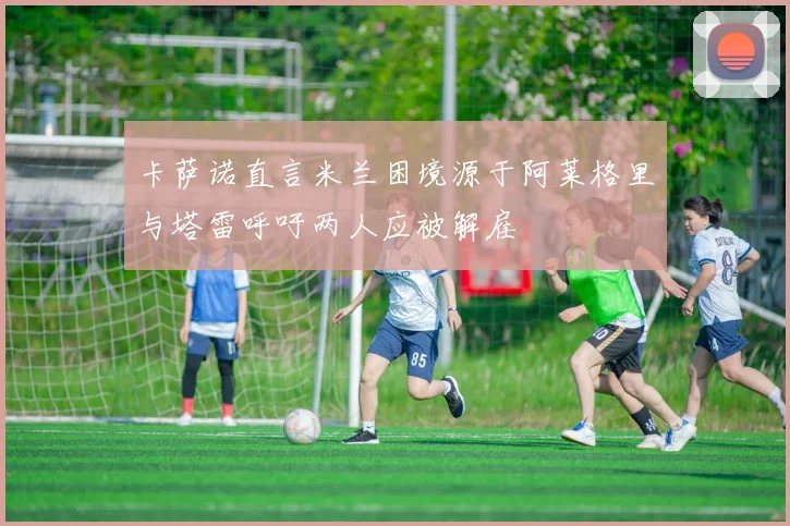 卡萨诺直言米兰困境源于阿莱格里与塔雷呼吁两人应被解雇